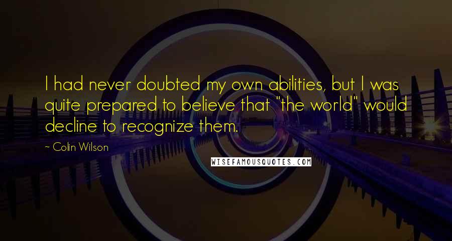 Colin Wilson Quotes: I had never doubted my own abilities, but I was quite prepared to believe that "the world" would decline to recognize them.