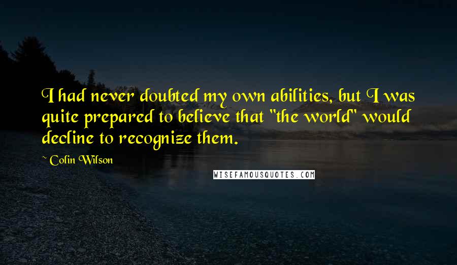 Colin Wilson Quotes: I had never doubted my own abilities, but I was quite prepared to believe that "the world" would decline to recognize them.