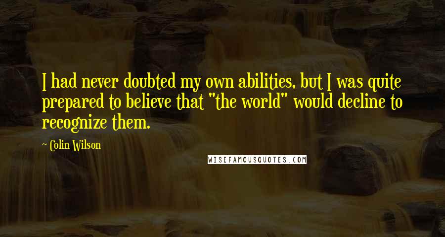 Colin Wilson Quotes: I had never doubted my own abilities, but I was quite prepared to believe that "the world" would decline to recognize them.