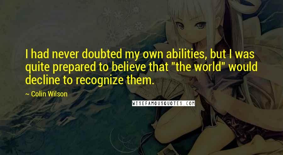 Colin Wilson Quotes: I had never doubted my own abilities, but I was quite prepared to believe that "the world" would decline to recognize them.