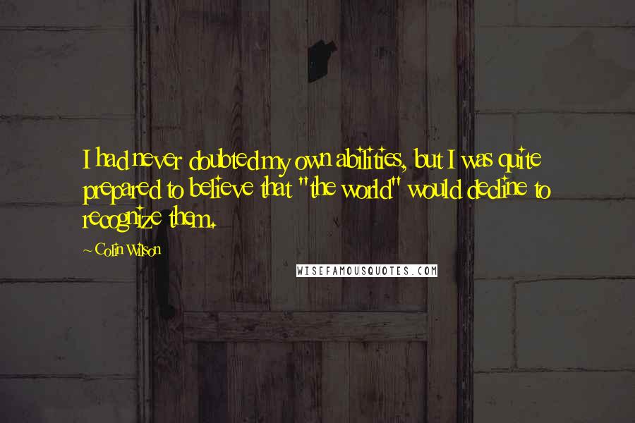 Colin Wilson Quotes: I had never doubted my own abilities, but I was quite prepared to believe that "the world" would decline to recognize them.