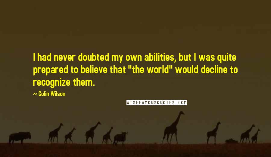 Colin Wilson Quotes: I had never doubted my own abilities, but I was quite prepared to believe that "the world" would decline to recognize them.