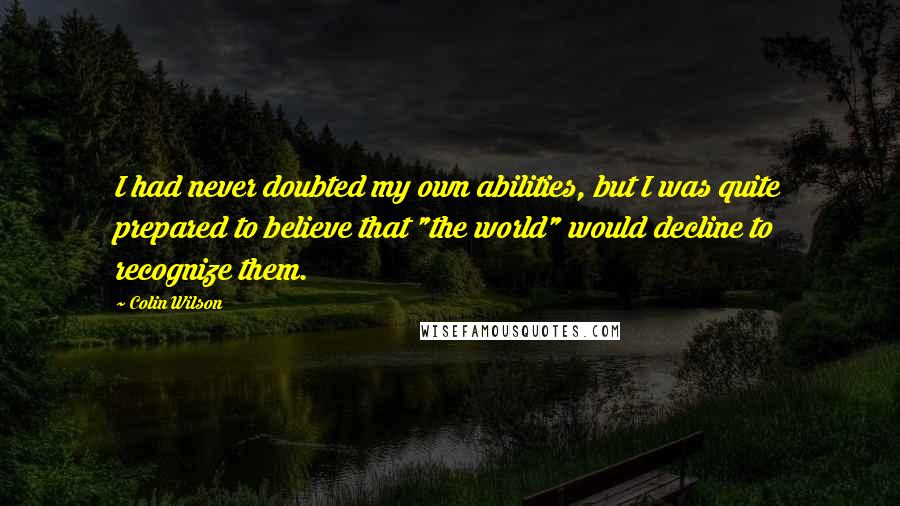 Colin Wilson Quotes: I had never doubted my own abilities, but I was quite prepared to believe that "the world" would decline to recognize them.