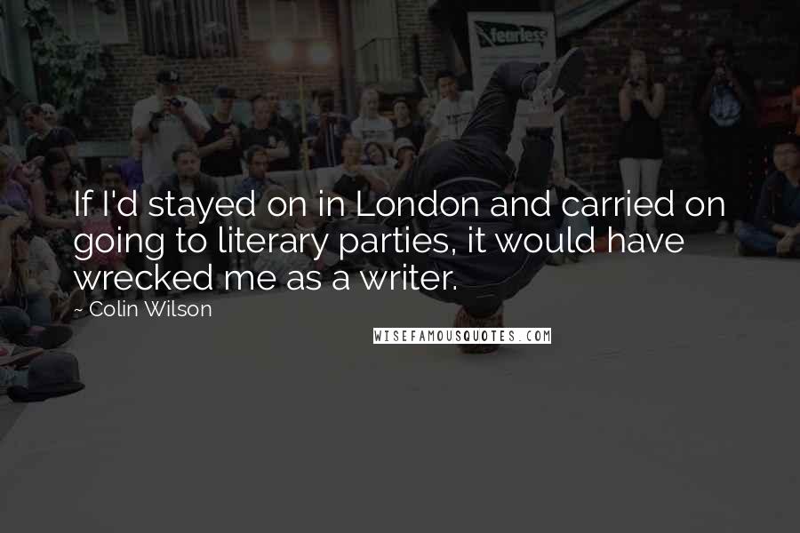 Colin Wilson Quotes: If I'd stayed on in London and carried on going to literary parties, it would have wrecked me as a writer.