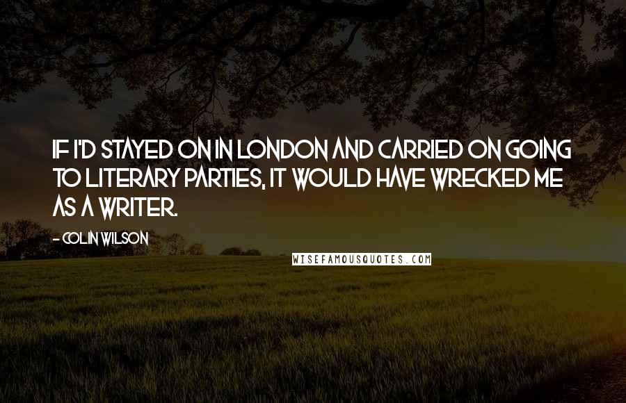 Colin Wilson Quotes: If I'd stayed on in London and carried on going to literary parties, it would have wrecked me as a writer.