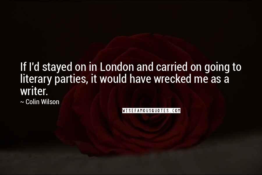 Colin Wilson Quotes: If I'd stayed on in London and carried on going to literary parties, it would have wrecked me as a writer.