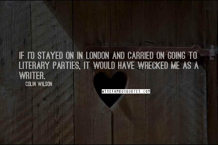 Colin Wilson Quotes: If I'd stayed on in London and carried on going to literary parties, it would have wrecked me as a writer.