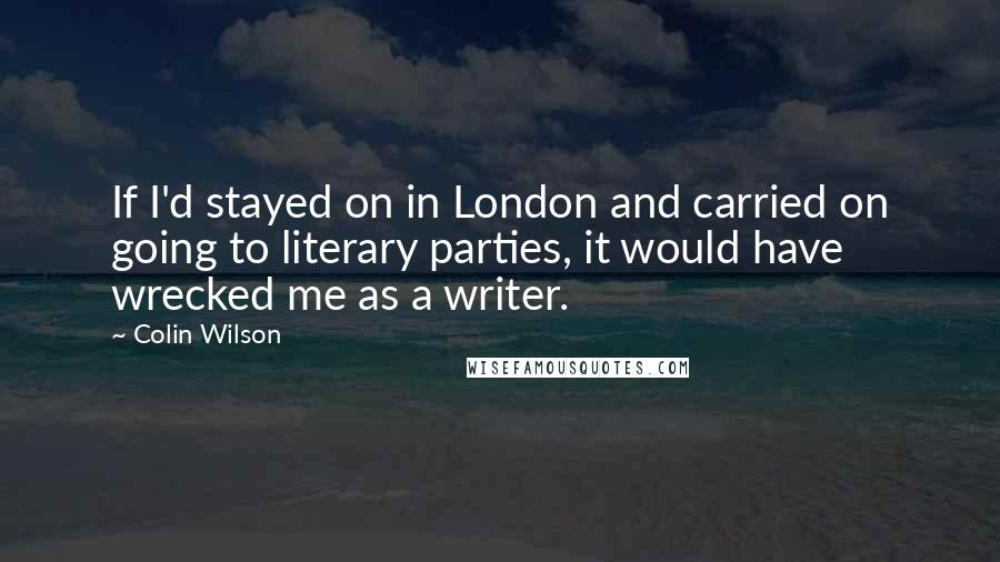 Colin Wilson Quotes: If I'd stayed on in London and carried on going to literary parties, it would have wrecked me as a writer.