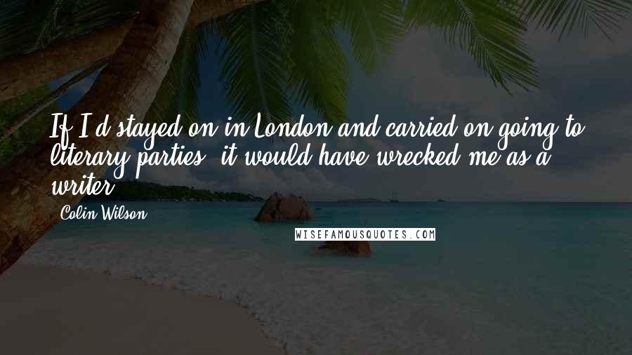 Colin Wilson Quotes: If I'd stayed on in London and carried on going to literary parties, it would have wrecked me as a writer.