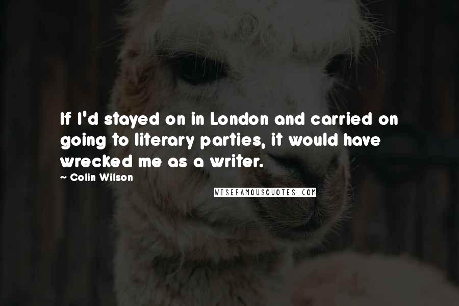 Colin Wilson Quotes: If I'd stayed on in London and carried on going to literary parties, it would have wrecked me as a writer.