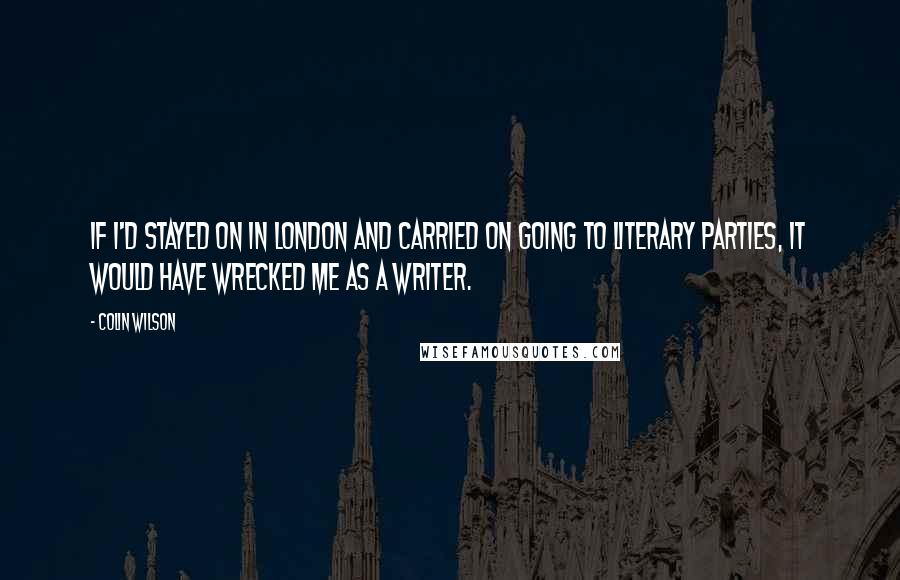 Colin Wilson Quotes: If I'd stayed on in London and carried on going to literary parties, it would have wrecked me as a writer.