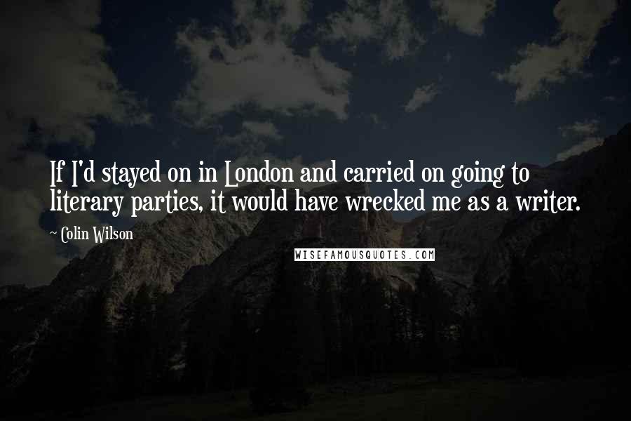 Colin Wilson Quotes: If I'd stayed on in London and carried on going to literary parties, it would have wrecked me as a writer.