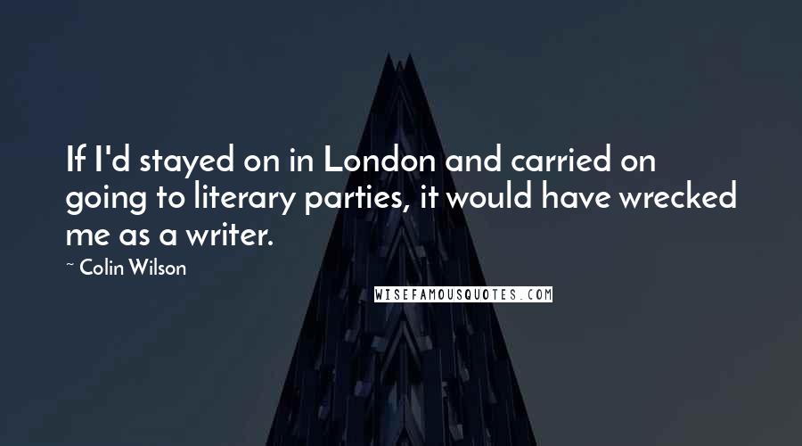 Colin Wilson Quotes: If I'd stayed on in London and carried on going to literary parties, it would have wrecked me as a writer.
