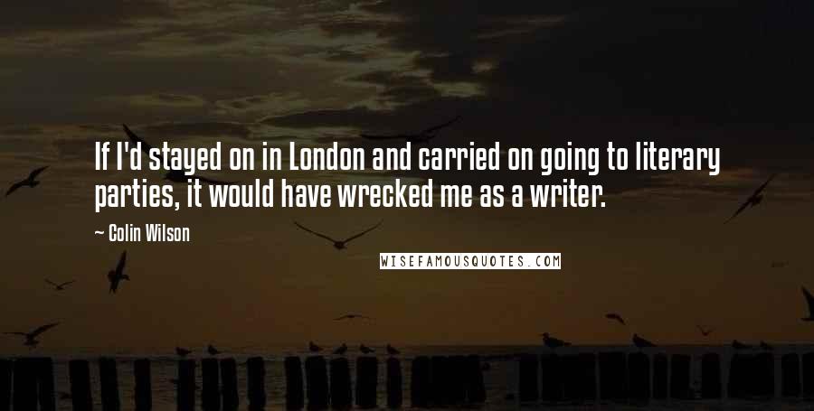 Colin Wilson Quotes: If I'd stayed on in London and carried on going to literary parties, it would have wrecked me as a writer.