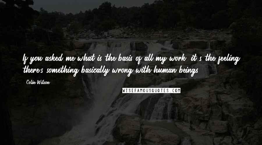 Colin Wilson Quotes: If you asked me what is the basis of all my work, it's the feeling there's something basically wrong with human beings.