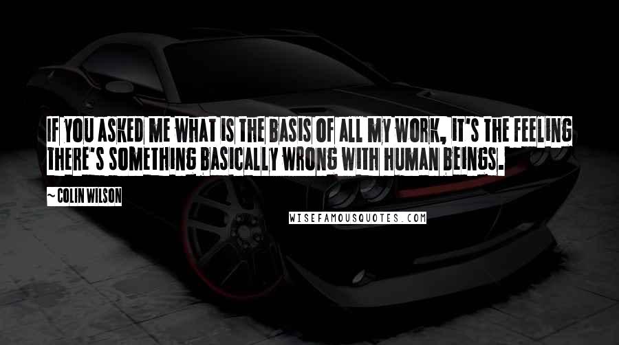 Colin Wilson Quotes: If you asked me what is the basis of all my work, it's the feeling there's something basically wrong with human beings.