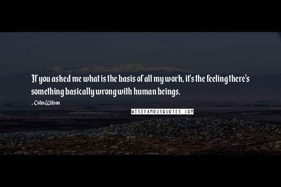 Colin Wilson Quotes: If you asked me what is the basis of all my work, it's the feeling there's something basically wrong with human beings.