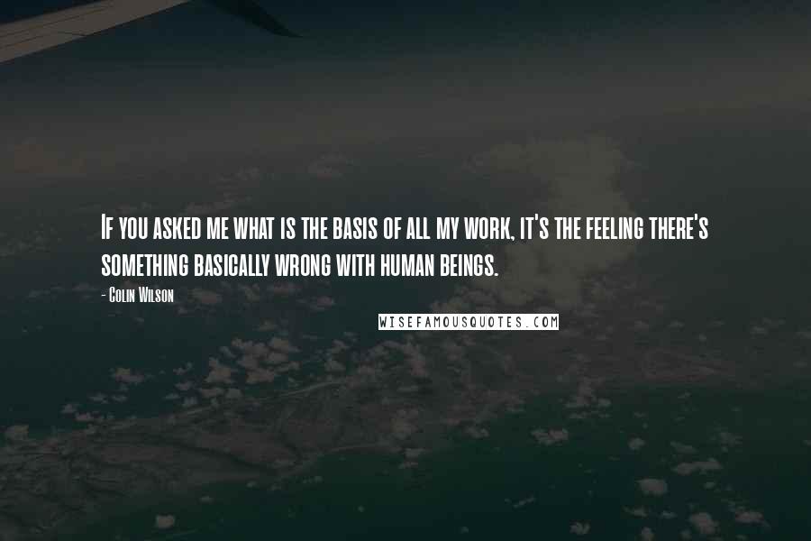 Colin Wilson Quotes: If you asked me what is the basis of all my work, it's the feeling there's something basically wrong with human beings.