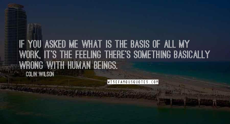 Colin Wilson Quotes: If you asked me what is the basis of all my work, it's the feeling there's something basically wrong with human beings.