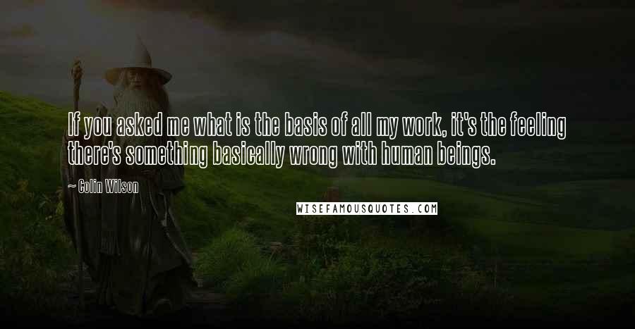 Colin Wilson Quotes: If you asked me what is the basis of all my work, it's the feeling there's something basically wrong with human beings.