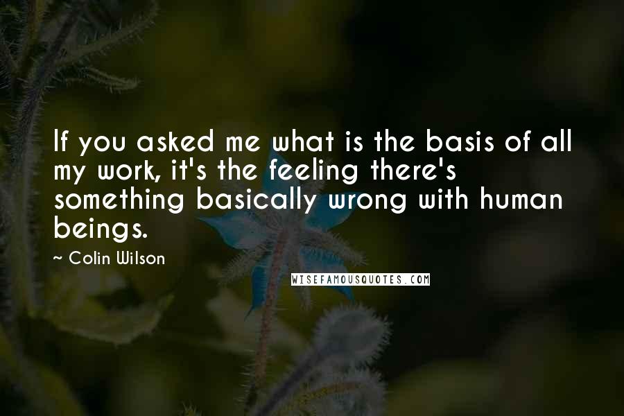 Colin Wilson Quotes: If you asked me what is the basis of all my work, it's the feeling there's something basically wrong with human beings.