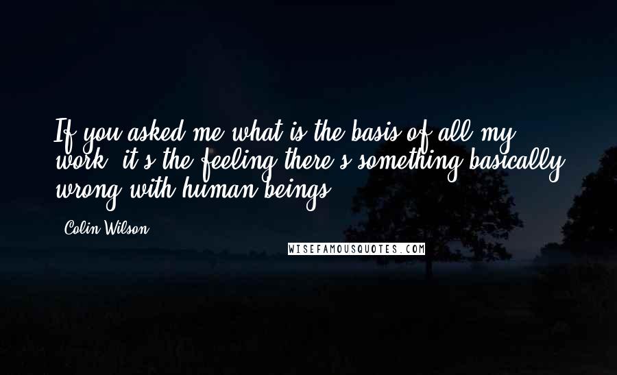 Colin Wilson Quotes: If you asked me what is the basis of all my work, it's the feeling there's something basically wrong with human beings.