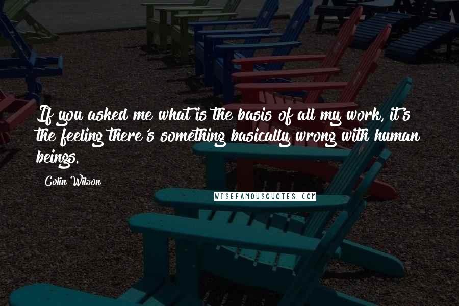 Colin Wilson Quotes: If you asked me what is the basis of all my work, it's the feeling there's something basically wrong with human beings.