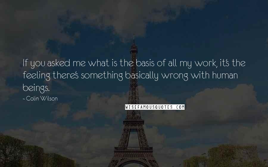 Colin Wilson Quotes: If you asked me what is the basis of all my work, it's the feeling there's something basically wrong with human beings.