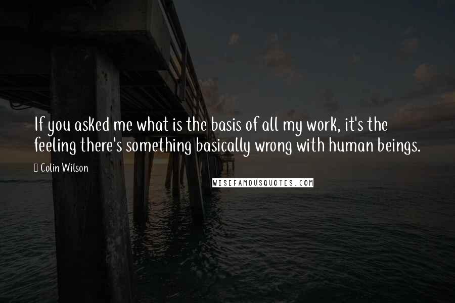 Colin Wilson Quotes: If you asked me what is the basis of all my work, it's the feeling there's something basically wrong with human beings.