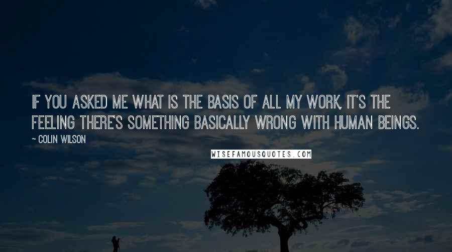 Colin Wilson Quotes: If you asked me what is the basis of all my work, it's the feeling there's something basically wrong with human beings.