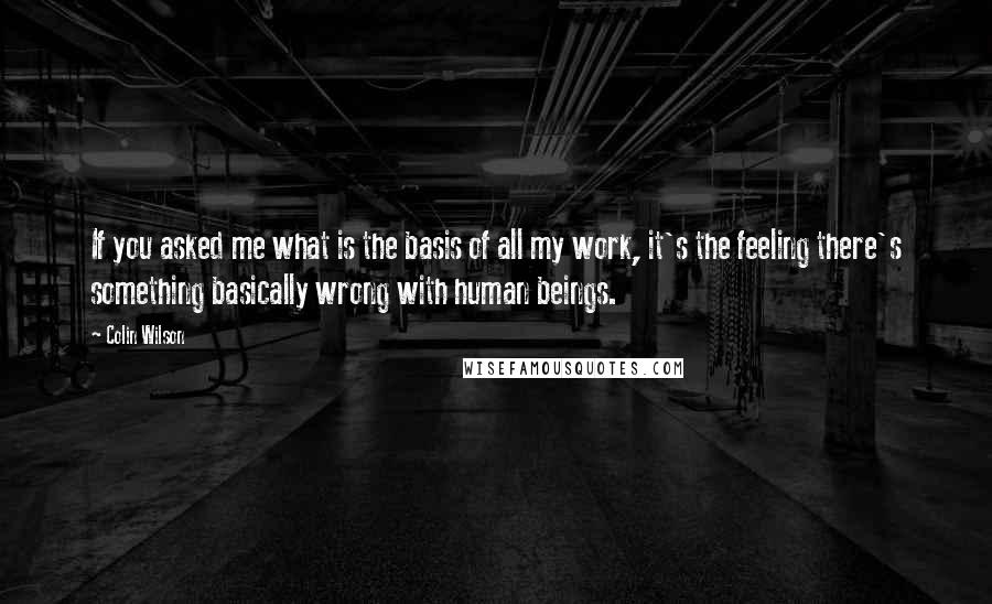 Colin Wilson Quotes: If you asked me what is the basis of all my work, it's the feeling there's something basically wrong with human beings.