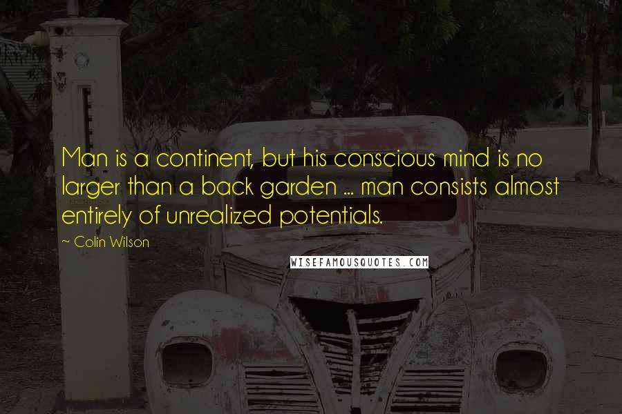 Colin Wilson Quotes: Man is a continent, but his conscious mind is no larger than a back garden ... man consists almost entirely of unrealized potentials.