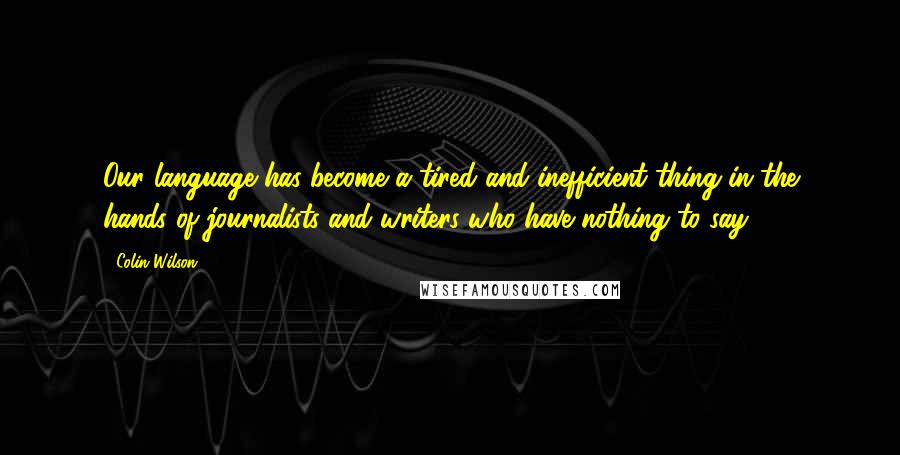 Colin Wilson Quotes: Our language has become a tired and inefficient thing in the hands of journalists and writers who have nothing to say.