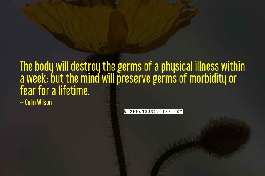 Colin Wilson Quotes: The body will destroy the germs of a physical illness within a week; but the mind will preserve germs of morbidity or fear for a lifetime.