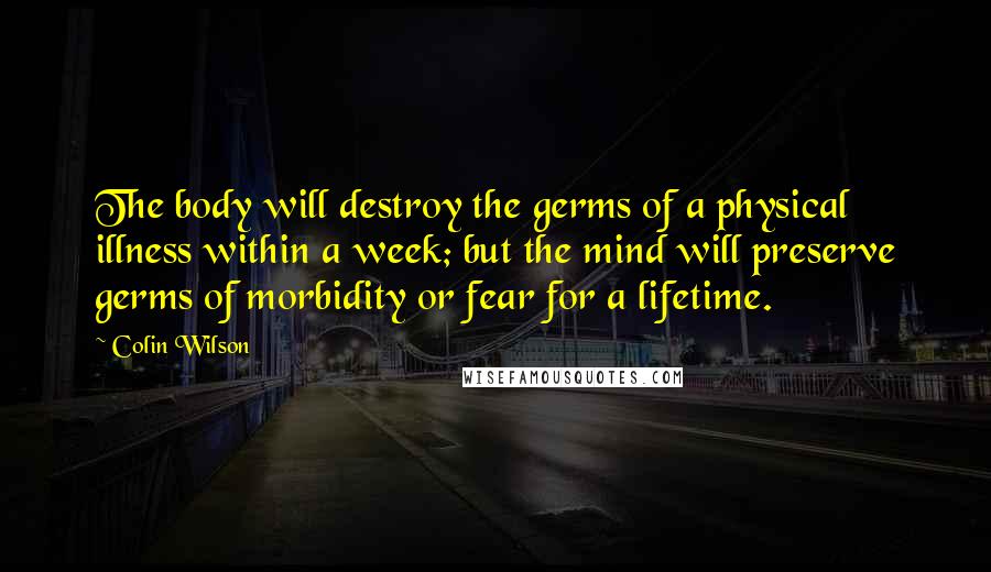 Colin Wilson Quotes: The body will destroy the germs of a physical illness within a week; but the mind will preserve germs of morbidity or fear for a lifetime.