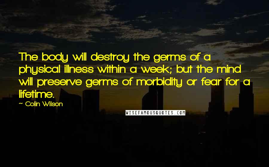Colin Wilson Quotes: The body will destroy the germs of a physical illness within a week; but the mind will preserve germs of morbidity or fear for a lifetime.