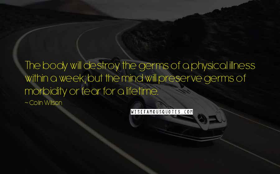 Colin Wilson Quotes: The body will destroy the germs of a physical illness within a week; but the mind will preserve germs of morbidity or fear for a lifetime.