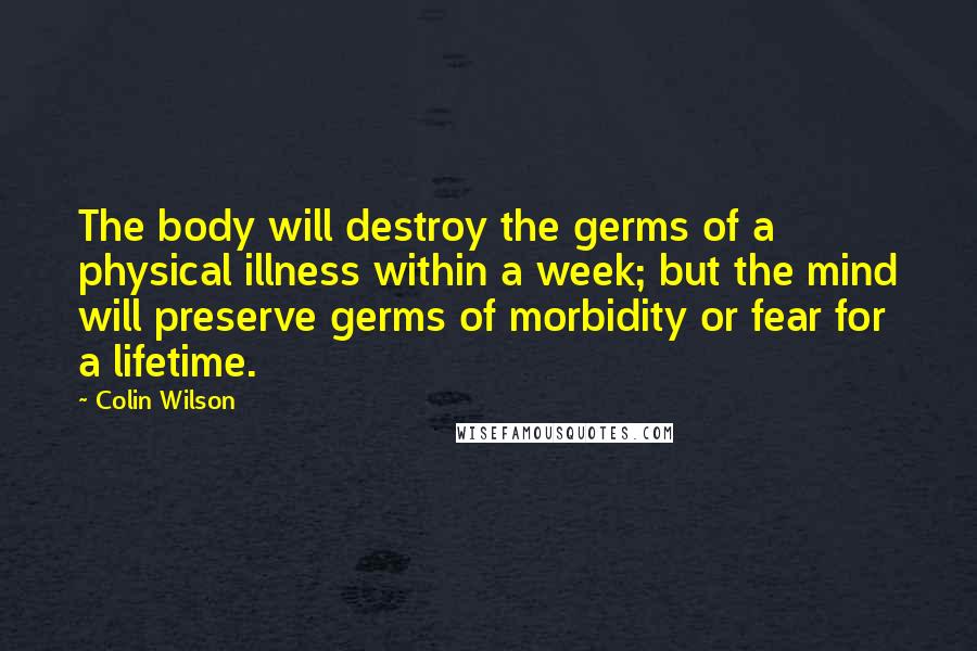 Colin Wilson Quotes: The body will destroy the germs of a physical illness within a week; but the mind will preserve germs of morbidity or fear for a lifetime.