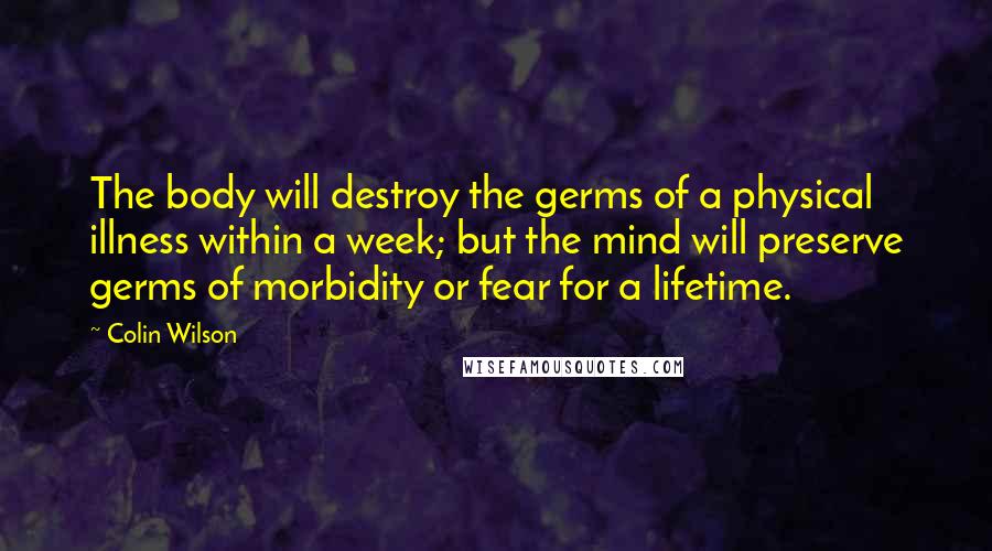 Colin Wilson Quotes: The body will destroy the germs of a physical illness within a week; but the mind will preserve germs of morbidity or fear for a lifetime.