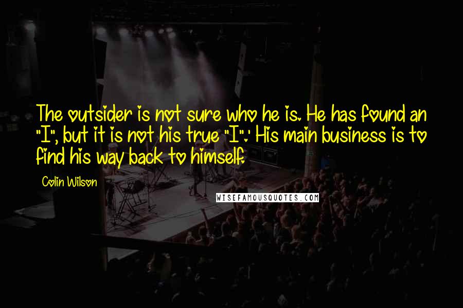 Colin Wilson Quotes: The outsider is not sure who he is. He has found an "I", but it is not his true "I".' His main business is to find his way back to himself.