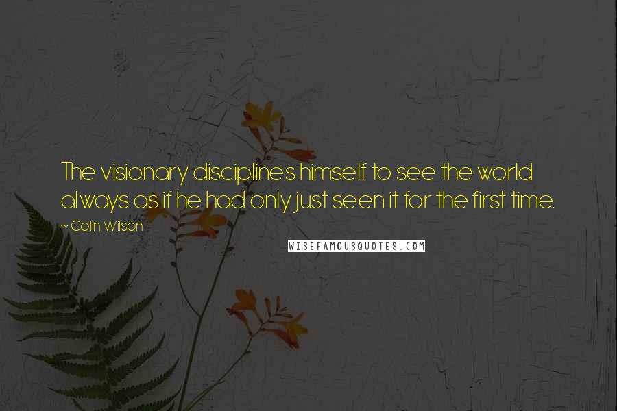 Colin Wilson Quotes: The visionary disciplines himself to see the world always as if he had only just seen it for the first time.