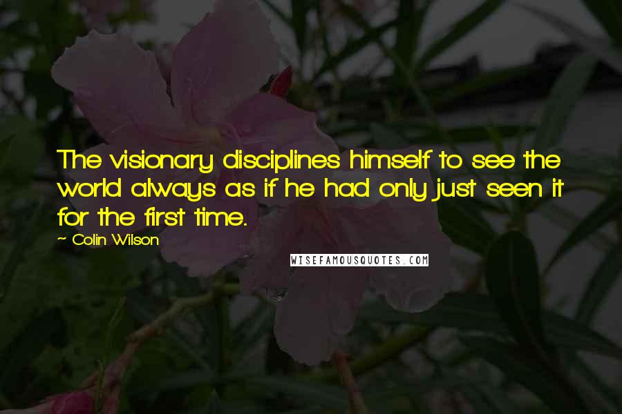 Colin Wilson Quotes: The visionary disciplines himself to see the world always as if he had only just seen it for the first time.