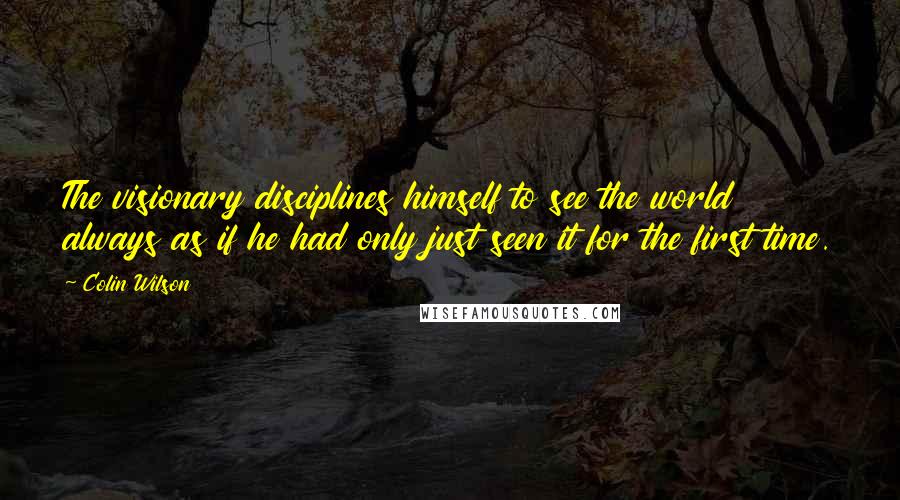 Colin Wilson Quotes: The visionary disciplines himself to see the world always as if he had only just seen it for the first time.