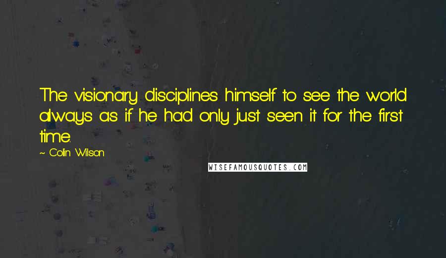 Colin Wilson Quotes: The visionary disciplines himself to see the world always as if he had only just seen it for the first time.