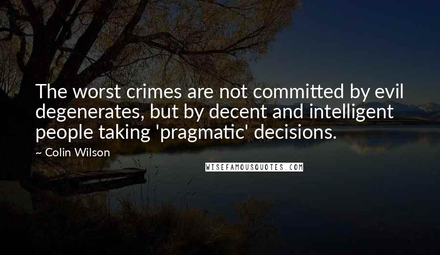 Colin Wilson Quotes: The worst crimes are not committed by evil degenerates, but by decent and intelligent people taking 'pragmatic' decisions.