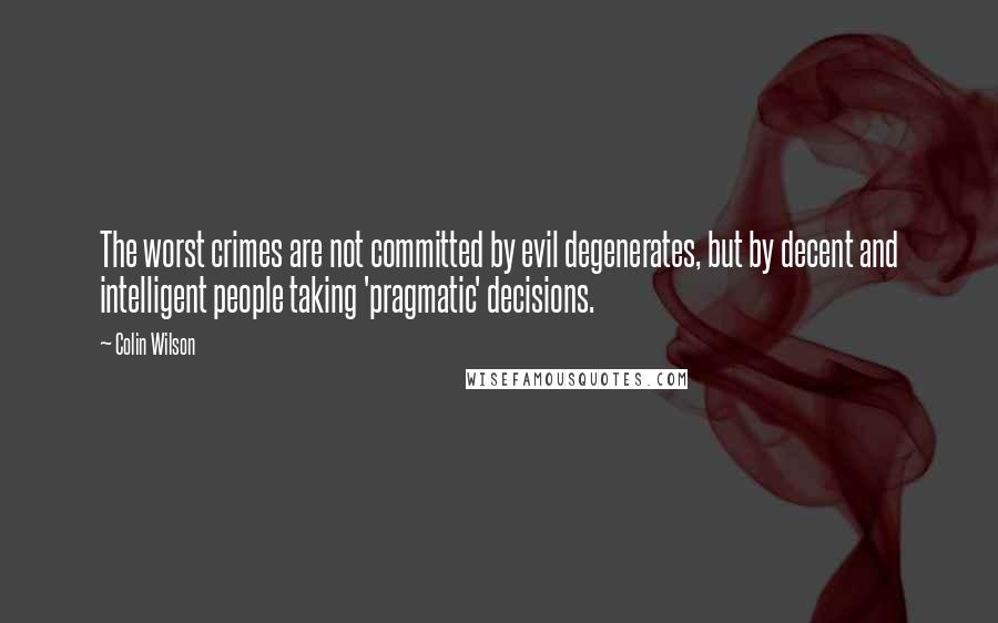 Colin Wilson Quotes: The worst crimes are not committed by evil degenerates, but by decent and intelligent people taking 'pragmatic' decisions.