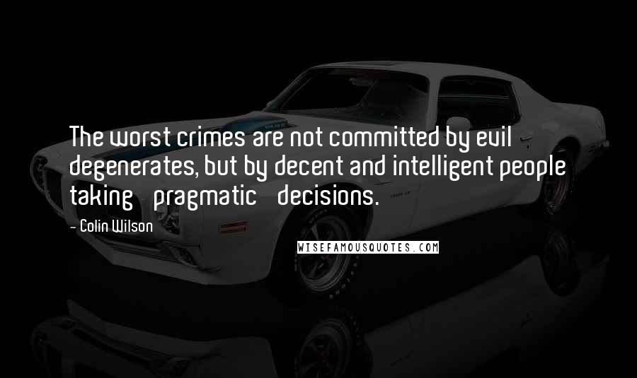 Colin Wilson Quotes: The worst crimes are not committed by evil degenerates, but by decent and intelligent people taking 'pragmatic' decisions.