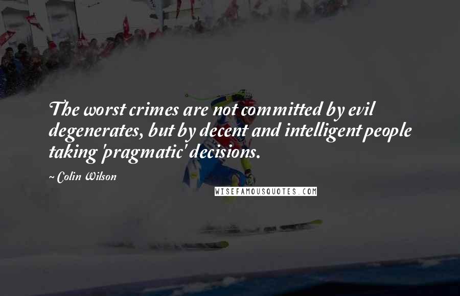 Colin Wilson Quotes: The worst crimes are not committed by evil degenerates, but by decent and intelligent people taking 'pragmatic' decisions.