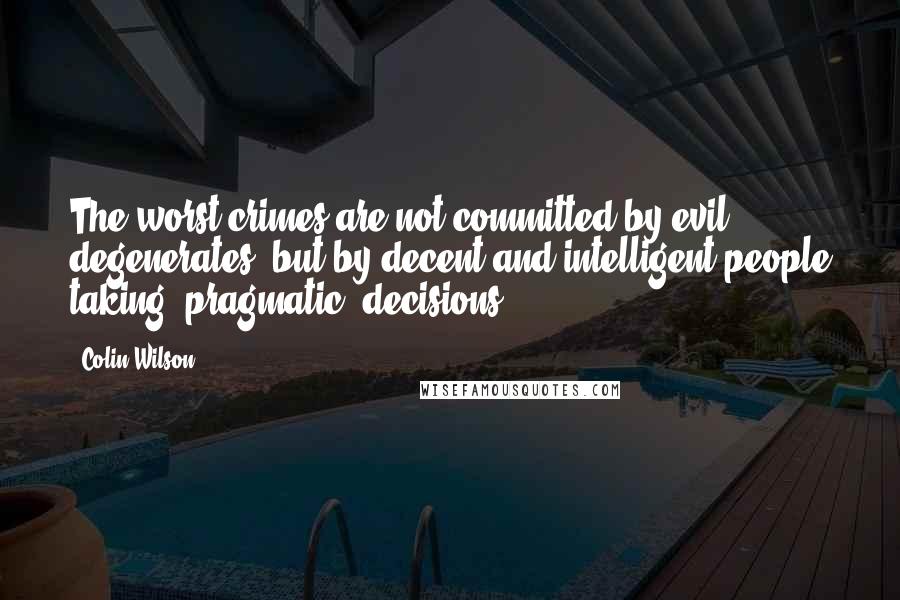 Colin Wilson Quotes: The worst crimes are not committed by evil degenerates, but by decent and intelligent people taking 'pragmatic' decisions.