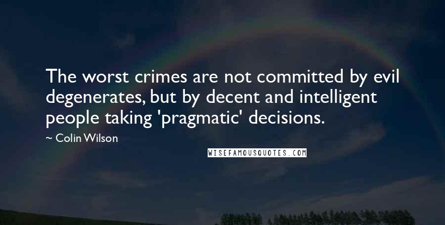 Colin Wilson Quotes: The worst crimes are not committed by evil degenerates, but by decent and intelligent people taking 'pragmatic' decisions.